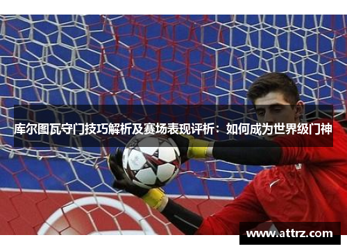 库尔图瓦守门技巧解析及赛场表现评析：如何成为世界级门神