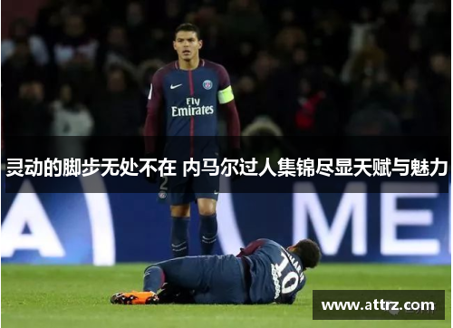 灵动的脚步无处不在 内马尔过人集锦尽显天赋与魅力