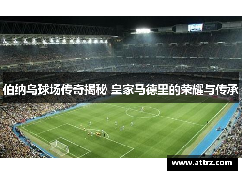 伯纳乌球场传奇揭秘 皇家马德里的荣耀与传承
