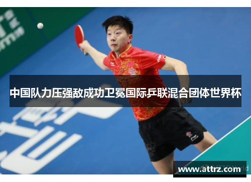 中国队力压强敌成功卫冕国际乒联混合团体世界杯