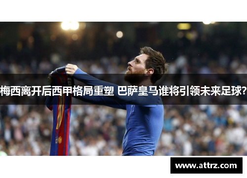 梅西离开后西甲格局重塑 巴萨皇马谁将引领未来足球？