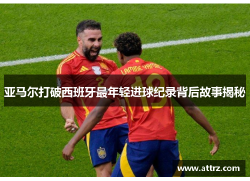 亚马尔打破西班牙最年轻进球纪录背后故事揭秘