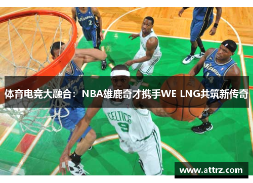 体育电竞大融合：NBA雄鹿奇才携手WE LNG共筑新传奇