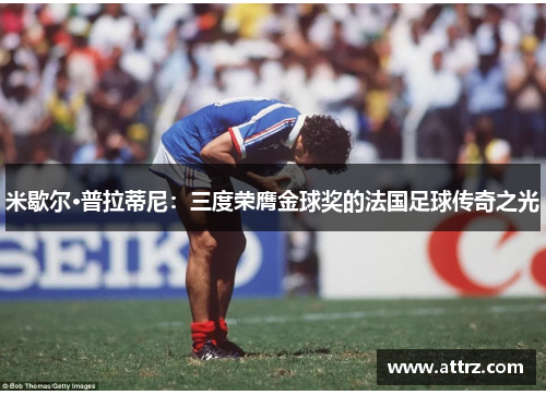 米歇尔·普拉蒂尼：三度荣膺金球奖的法国足球传奇之光